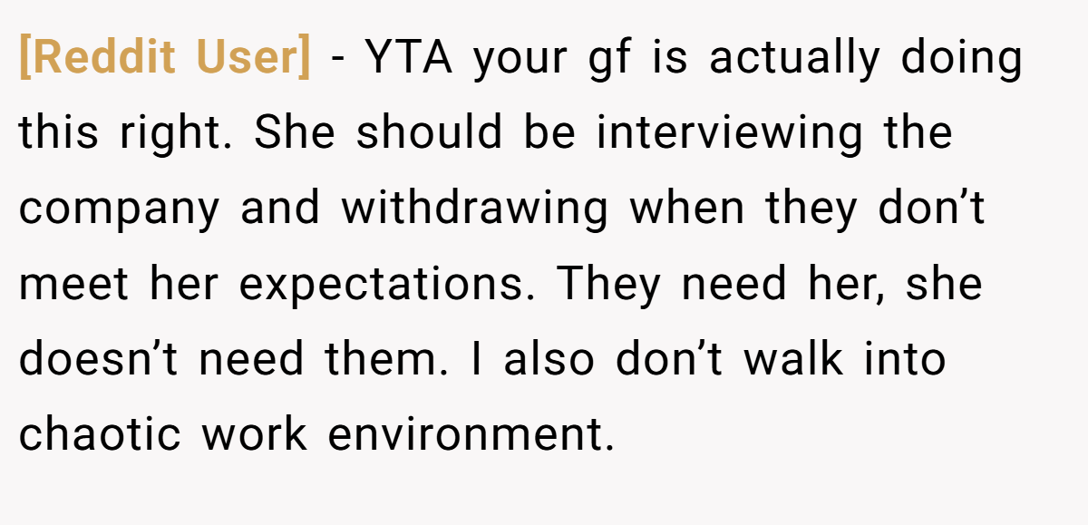 [Reddit User] - YTA your gf is actually doing this right. She should be interviewing the company and withdrawing when they don’t meet her expectations. They need her, she doesn’t need them. I also don’t walk into chaotic work environment.