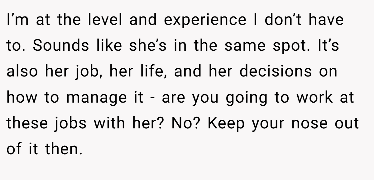 I’m at the level and experience I don’t have to. Sounds like she’s in the same spot. It’s also her job, her life, and her decisions on how to manage it - are you going to work at these jobs with her? No? Keep your nose out of it then.