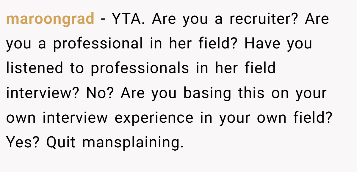 maroongrad - YTA. Are you a recruiter? Are you a professional in her field? Have you listened to professionals in her field interview? No? Are you basing this on your own interview experience in your own field? Yes? Quit mansplaining.