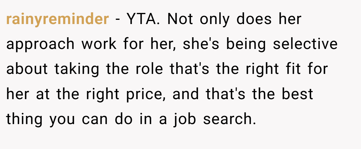 rainyreminder - YTA. Not only does her approach work for her, she's being selective about taking the role that's the right fit for her at the right price, and that's the best thing you can do in a job search.