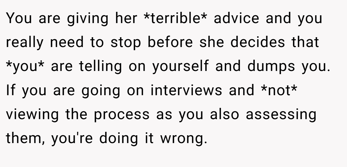 You are giving her *terrible* advice and you really need to stop before she decides that *you* are telling on yourself and dumps you. If you are going on interviews and *not* viewing the process as you also assessing them, you're doing it wrong.