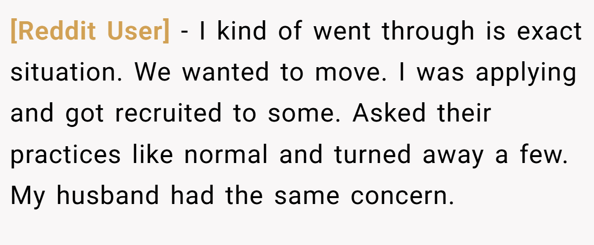 [Reddit User] - I kind of went through is exact situation. We wanted to move. I was applying and got recruited to some. Asked their practices like normal and turned away a few. My husband had the same concern.