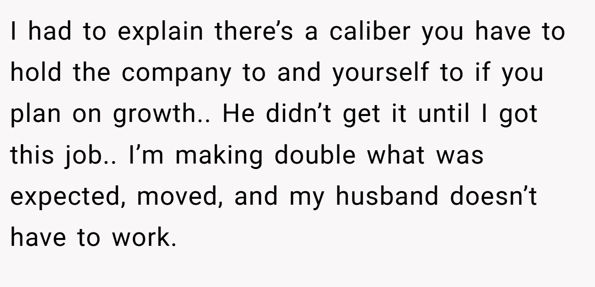 I had to explain there’s a caliber you have to hold the company to and yourself to if you plan on growth.. He didn’t get it until I got this job.. I’m making double what was expected, moved, and my husband doesn’t have to work.