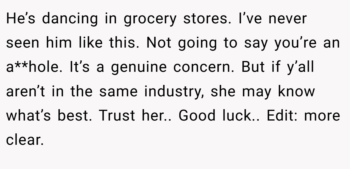 He’s dancing in grocery stores. I’ve never seen him like this. Not going to say you’re an a**hole. It’s a genuine concern. But if y’all aren’t in the same industry, she may know what’s best. Trust her.. Good luck.. Edit: more clear.