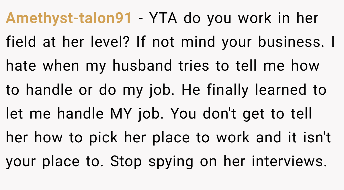 Amethyst-talon91 - YTA do you work in her field at her level? If not mind your business. I hate when my husband tries to tell me how to handle or do my job. He finally learned to let me handle MY job. You don't get to tell her how to pick her place to work and it isn't your place to. Stop spying on her interviews.