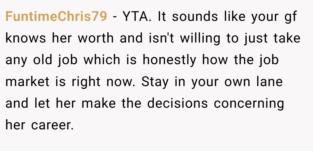 FuntimeChris79 - YTA. It sounds like your gf knows her worth and isn't willing to just take any old job which is honestly how the job market is right now. Stay in your own lane and let her make the decisions concerning her career.