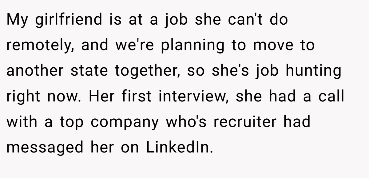 My girlfriend is at a job she can't do remotely, and we're planning to move to another state together, so she's job hunting right now. Her first interview, she had a call with a top company who's recruiter had messaged her on LinkedIn.