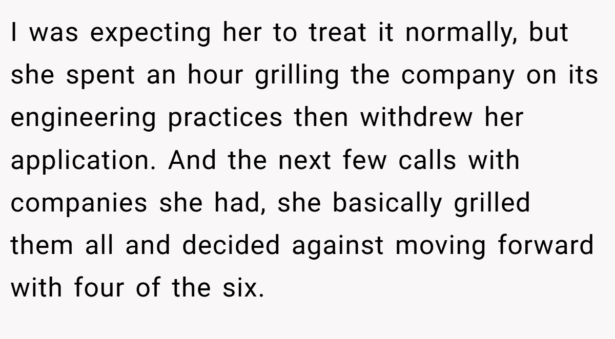 I was expecting her to treat it normally, but she spent an hour grilling the company on its engineering practices then withdrew her application. And the next few calls with companies she had, she basically grilled them all and decided against moving forward with four of the six.