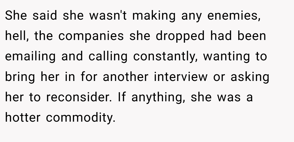She said she wasn't making any enemies, hell, the companies she dropped had been emailing and calling constantly, wanting to bring her in for another interview or asking her to reconsider. If anything, she was a hotter commodity.