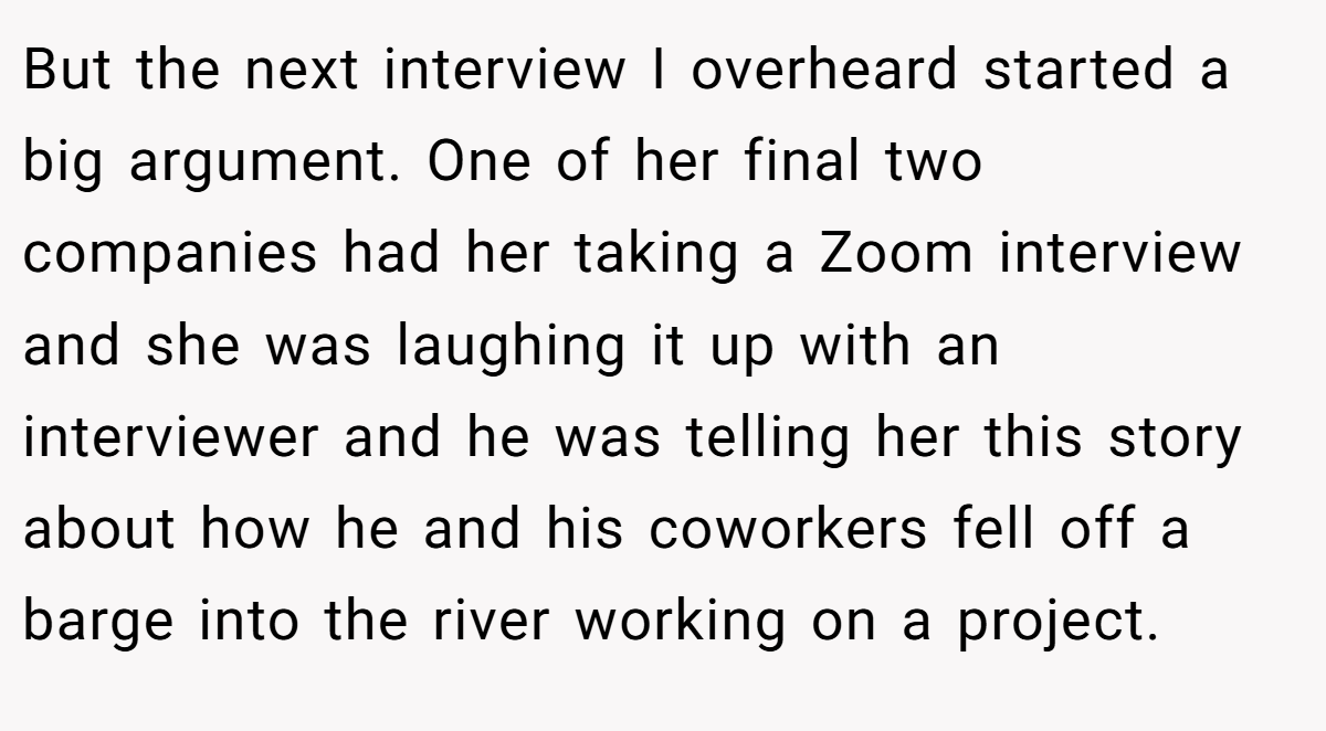 But the next interview I overheard started a big argument. One of her final two companies had her taking a Zoom interview and she was laughing it up with an interviewer and he was telling her this story about how he and his coworkers fell off a barge into the river working on a project.