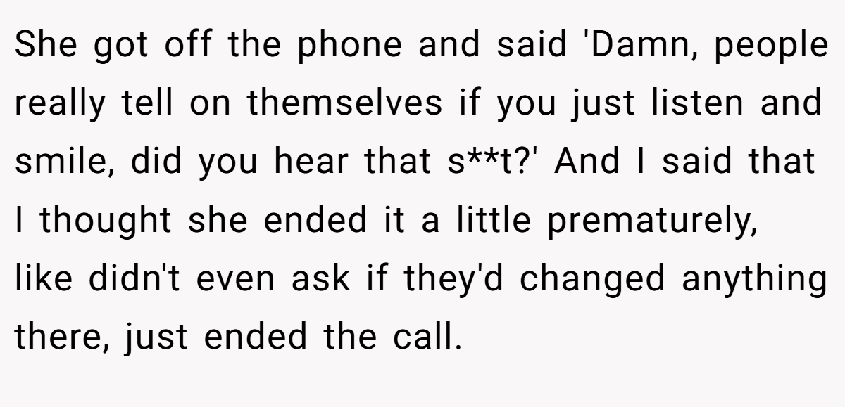 She got off the phone and said 'Damn, people really tell on themselves if you just listen and smile, did you hear that s**t?' And I said that I thought she ended it a little prematurely, like didn't even ask if they'd changed anything there, just ended the call.