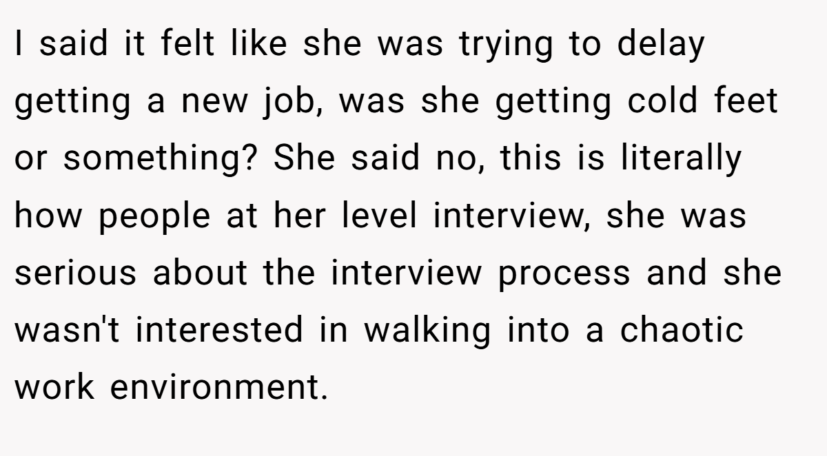 I said it felt like she was trying to delay getting a new job, was she getting cold feet or something? She said no, this is literally how people at her level interview, she was serious about the interview process and she wasn't interested in walking into a chaotic work environment.