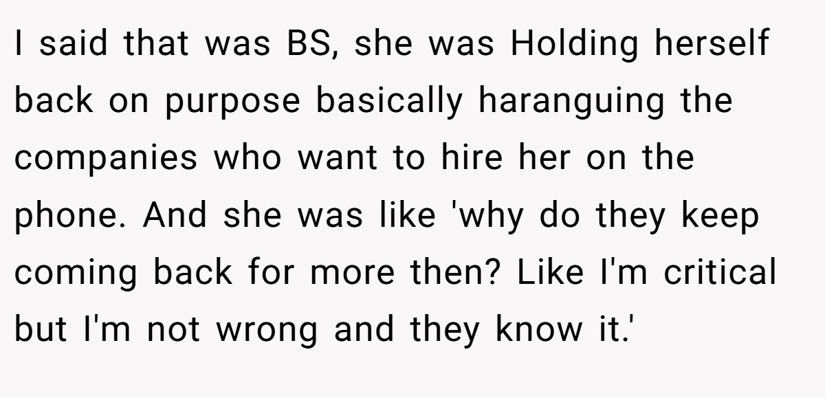 I said that was BS, she was Holding herself back on purpose basically haranguing the companies who want to hire her on the phone. And she was like 'why do they keep coming back for more then? Like I'm critical but I'm not wrong and they know it.'