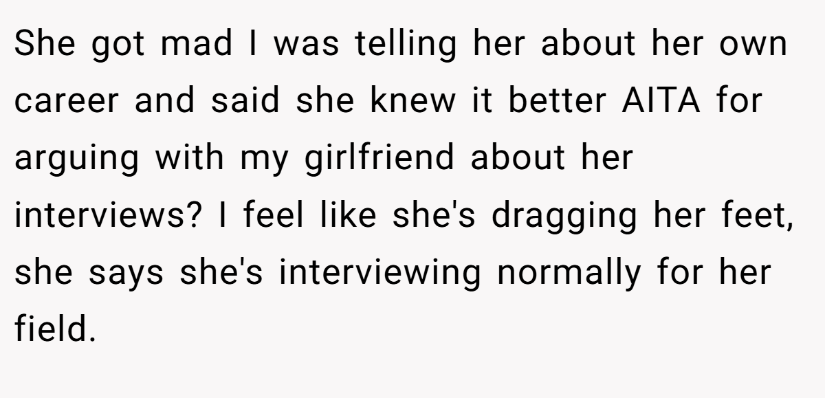 She got mad I was telling her about her own career and said she knew it better AITA for arguing with my girlfriend about her interviews? I feel like she's dragging her feet, she says she's interviewing normally for her field.