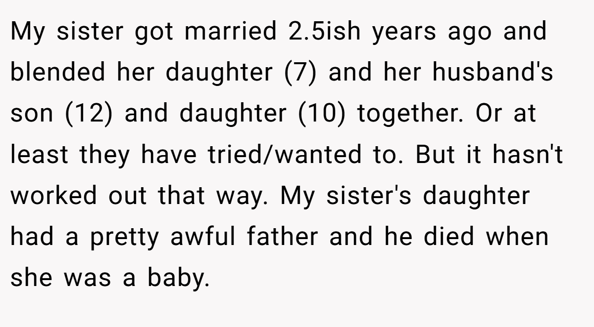 My sister got married 2.5ish years ago and blended her daughter (7) and her husband's son (12) and daughter (10) together. Or at least they have tried/wanted to. But it hasn't worked out that way. My sister's daughter had a pretty awful father and he died when she was a baby.