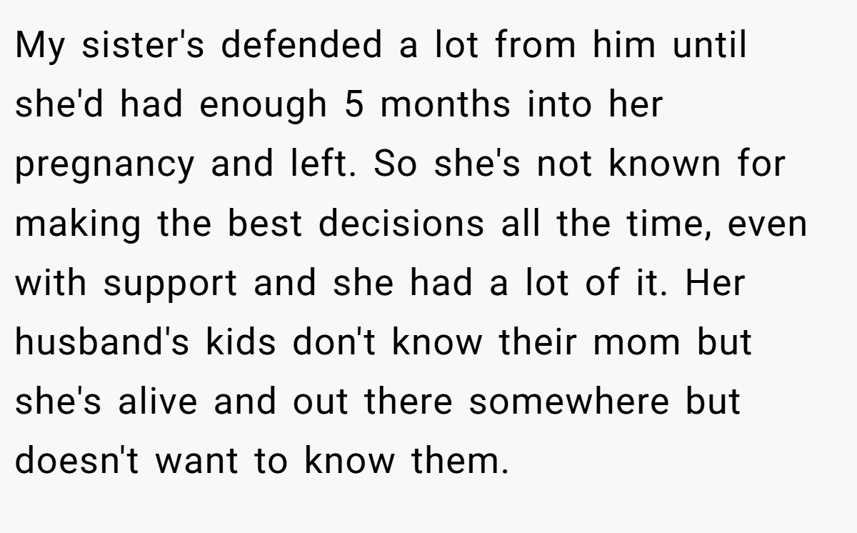 My sister's defended a lot from him until she'd had enough 5 months into her pregnancy and left. So she's not known for making the best decisions all the time, even with support and she had a lot of it. Her husband's kids don't know their mom but she's alive and out there somewhere but doesn't want to know them.