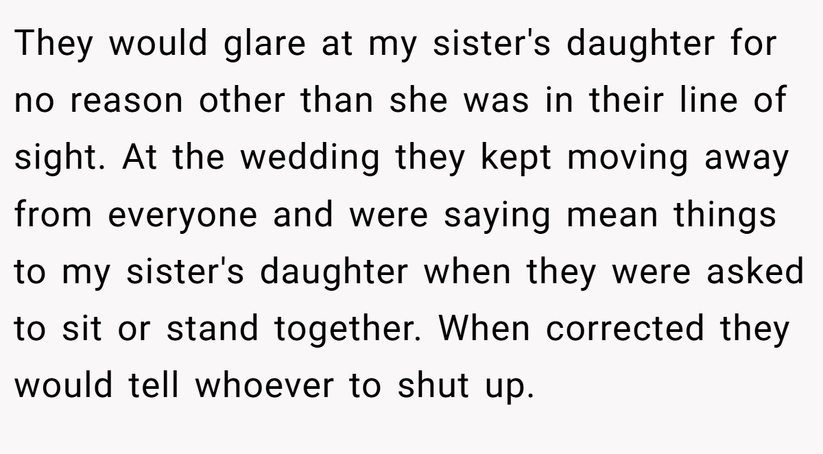 They would glare at my sister's daughter for no reason other than she was in their line of sight. At the wedding they kept moving away from everyone and were saying mean things to my sister's daughter when they were asked to sit or stand together. When corrected they would tell whoever to shut up.