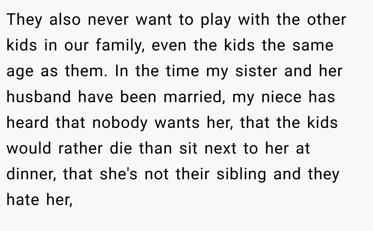 They also never want to play with the other kids in our family, even the kids the same age as them. In the time my sister and her husband have been married, my niece has heard that nobody wants her, that the kids would rather die than sit next to her at dinner, that she's not their sibling and they hate her,
