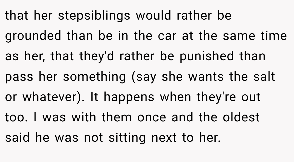 that her stepsiblings would rather be grounded than be in the car at the same time as her, that they'd rather be punished than pass her something (say she wants the salt or whatever). It happens when they're out too. I was with them once and the oldest said he was not sitting next to her.