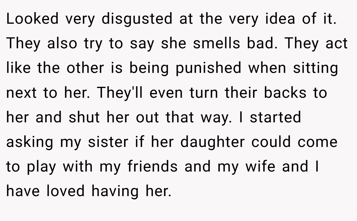 Looked very disgusted at the very idea of it. They also try to say she smells bad. They act like the other is being punished when sitting next to her. They'll even turn their backs to her and shut her out that way. I started asking my sister if her daughter could come to play with my friends and my wife and I have loved having her.
