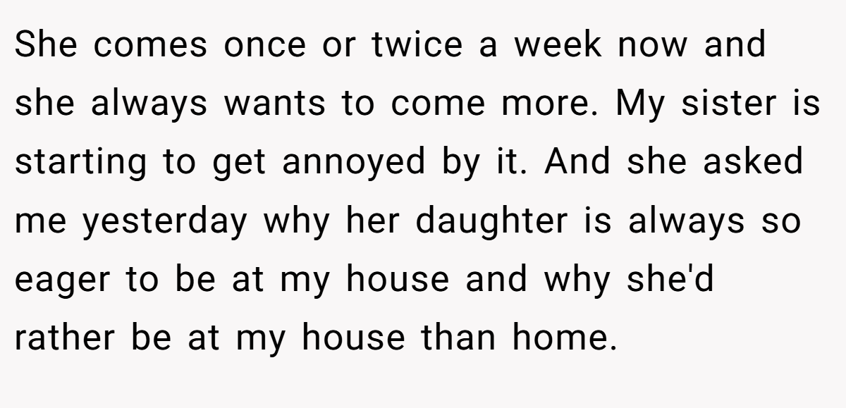 She comes once or twice a week now and she always wants to come more. My sister is starting to get annoyed by it. And she asked me yesterday why her daughter is always so eager to be at my house and why she'd rather be at my house than home.