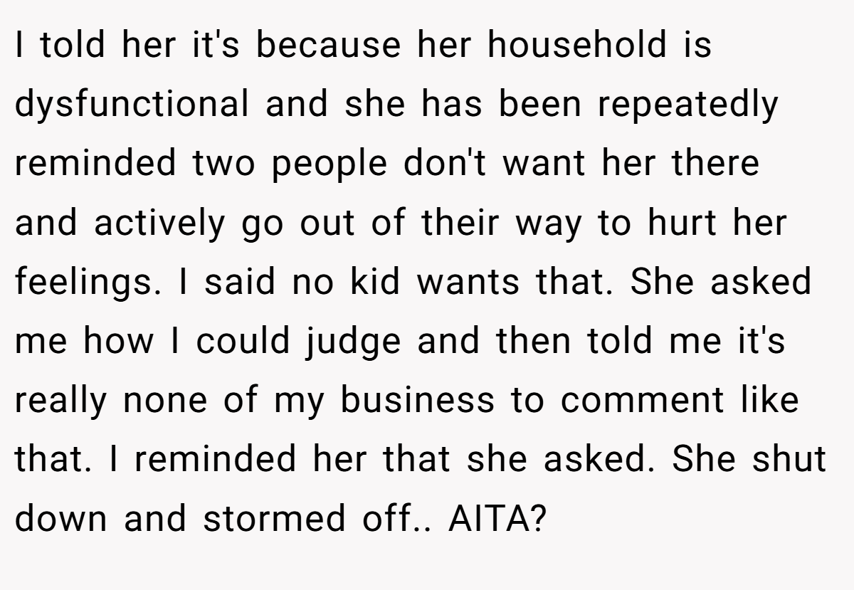 I told her it's because her household is dysfunctional and she has been repeatedly reminded two people don't want her there and actively go out of their way to hurt her feelings. I said no kid wants that. She asked me how I could judge and then told me it's really none of my business to comment like that. I reminded her that she asked. She shut down and stormed off.. AITA?