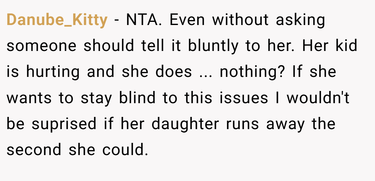 Danube_Kitty - NTA. Even without asking someone should tell it bluntly to her. Her kid is hurting and she does ... nothing? If she wants to stay blind to this issues I wouldn't be suprised if her daughter runs away the second she could.