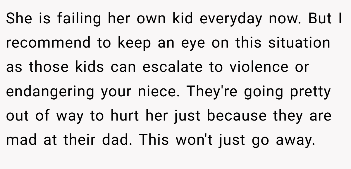 She is failing her own kid everyday now. But I recommend to keep an eye on this situation as those kids can escalate to violence or endangering your niece. They're going pretty out of way to hurt her just because they are mad at their dad. This won't just go away.