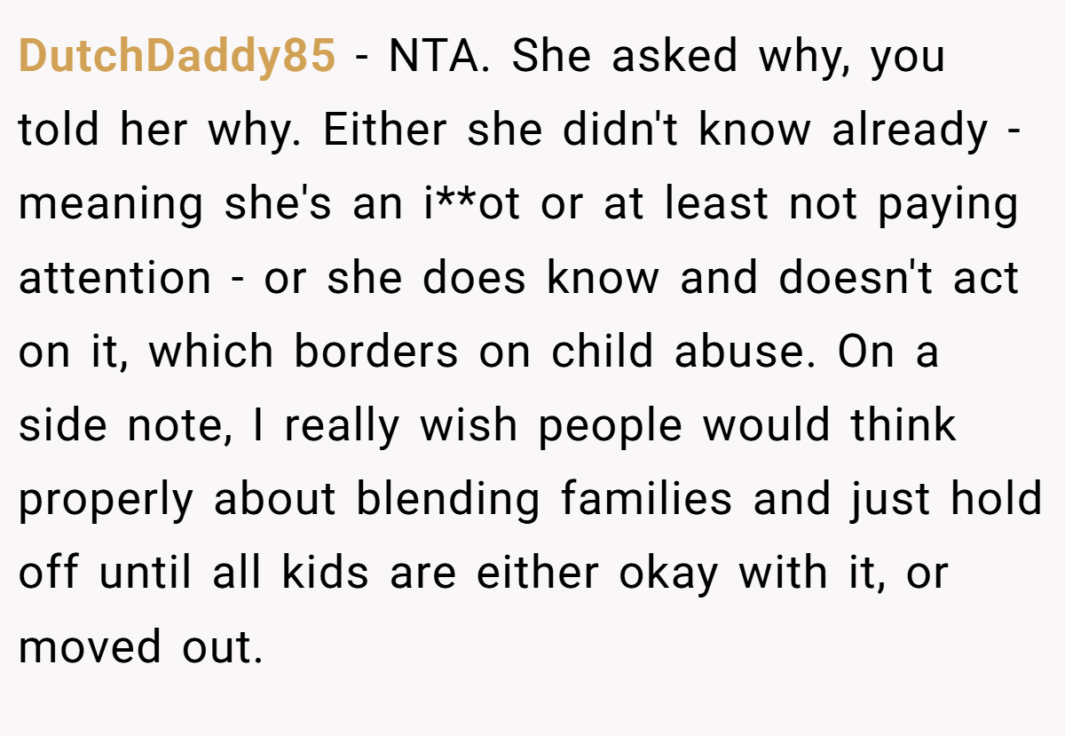 DutchDaddy85 - NTA. She asked why, you told her why. Either she didn't know already - meaning she's an i**ot or at least not paying attention - or she does know and doesn't act on it, which borders on child abuse. On a side note, I really wish people would think properly about blending families and just hold off until all kids are either okay with it, or moved out.