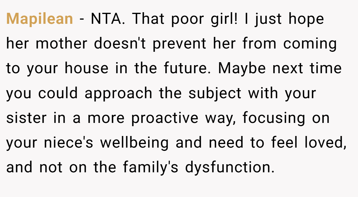 Mapilean - NTA. That poor girl! I just hope her mother doesn't prevent her from coming to your house in the future. Maybe next time you could approach the subject with your sister in a more proactive way, focusing on your niece's wellbeing and need to feel loved, and not on the family's dysfunction.