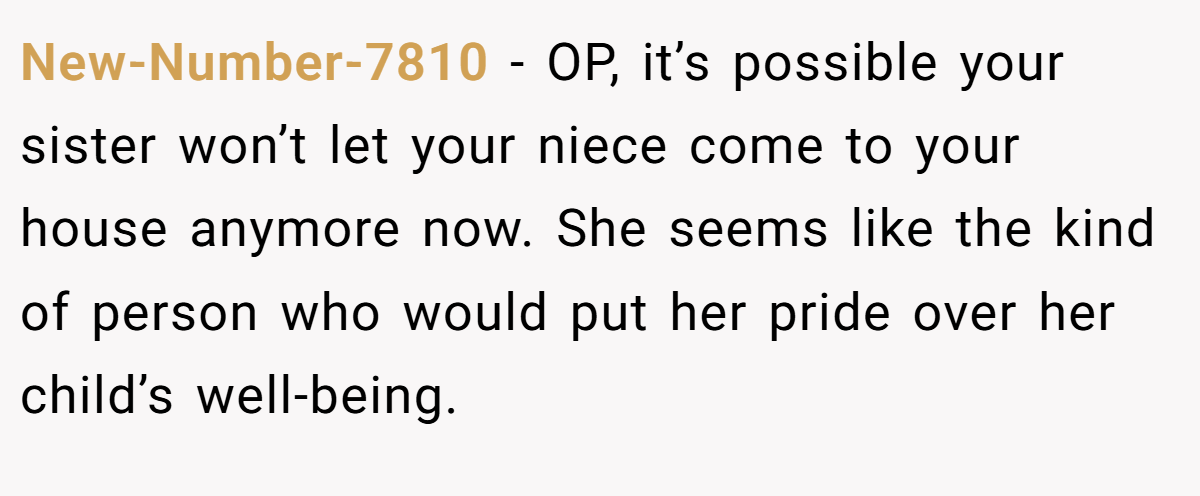 New-Number-7810 - OP, it’s possible your sister won’t let your niece come to your house anymore now. She seems like the kind of person who would put her pride over her child’s well-being. 