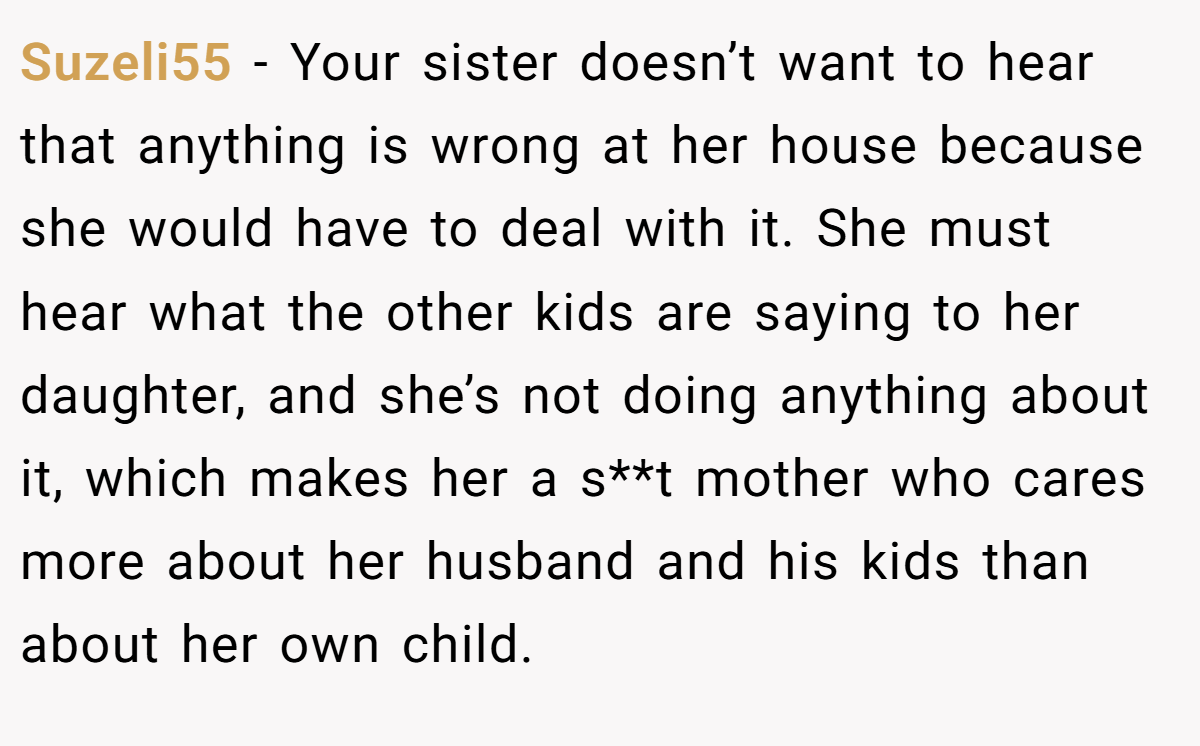 Suzeli55 - Your sister doesn’t want to hear that anything is wrong at her house because she would have to deal with it. She must hear what the other kids are saying to her daughter, and she’s not doing anything about it, which makes her a s**t mother who cares more about her husband and his kids than about her own child.