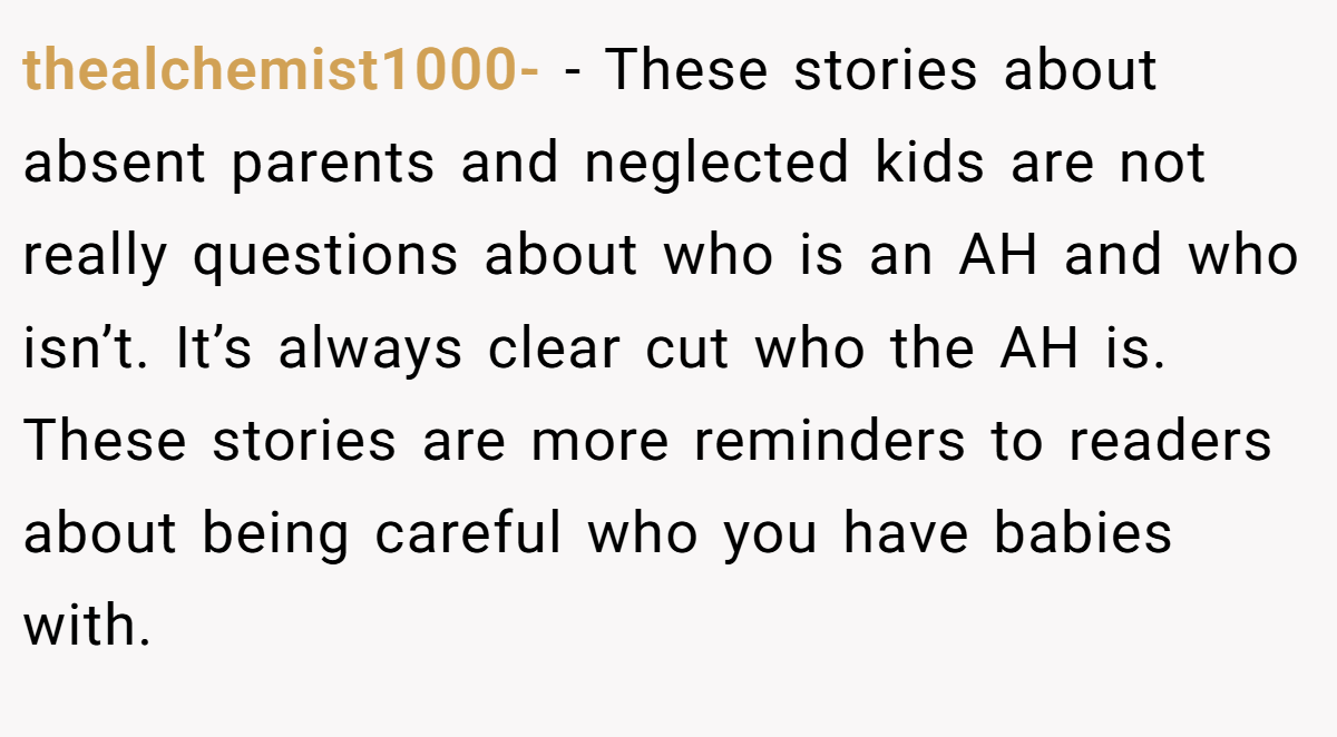 thealchemist1000- - These stories about absent parents and neglected kids are not really questions about who is an AH and who isn’t. It’s always clear cut who the AH is. These stories are more reminders to readers about being careful who you have babies with.