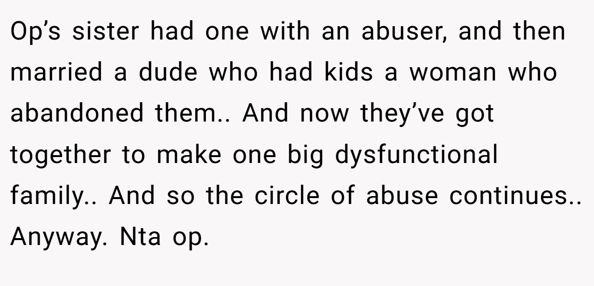 Op’s sister had one with an abuser, and then married a dude who had kids a woman who abandoned them.. And now they’ve got together to make one big dysfunctional family.. And so the circle of abuse continues.. Anyway. Nta op.