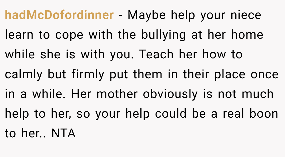 hadMcDofordinner - Maybe help your niece learn to cope with the bullying at her home while she is with you. Teach her how to calmly but firmly put them in their place once in a while. Her mother obviously is not much help to her, so your help could be a real boon to her.. NTA