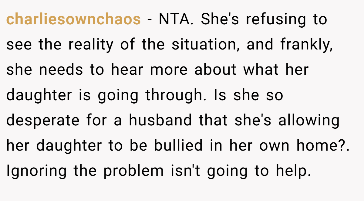 charliesownchaos - NTA. She's refusing to see the reality of the situation, and frankly, she needs to hear more about what her daughter is going through. Is she so desperate for a husband that she's allowing her daughter to be bullied in her own home?. Ignoring the problem isn't going to help.