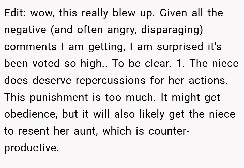 Edit: wow, this really blew up. Given all the negative (and often angry, disparaging) comments I am getting, I am surprised it's been voted so high.. To be clear. 1. The niece does deserve repercussions for her actions. This punishment is too much. It might get obedience, but it will also likely get the niece to resent her aunt, which is counter-productive.