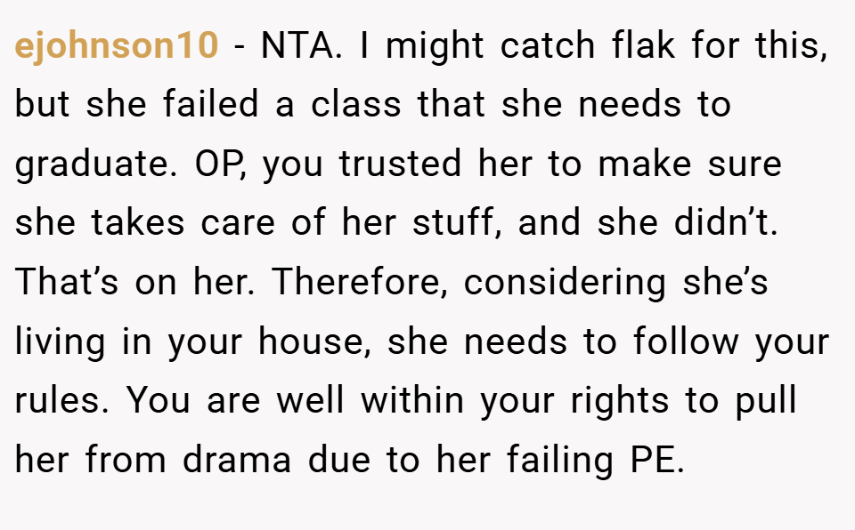 ejohnson10 − NTA. I might catch flak for this, but she failed a class that she needs to graduate. OP, you trusted her to make sure she takes care of her stuff, and she didn’t. That’s on her. Therefore, considering she’s living in your house, she needs to follow your rules. You are well within your rights to pull her from drama due to her failing PE.