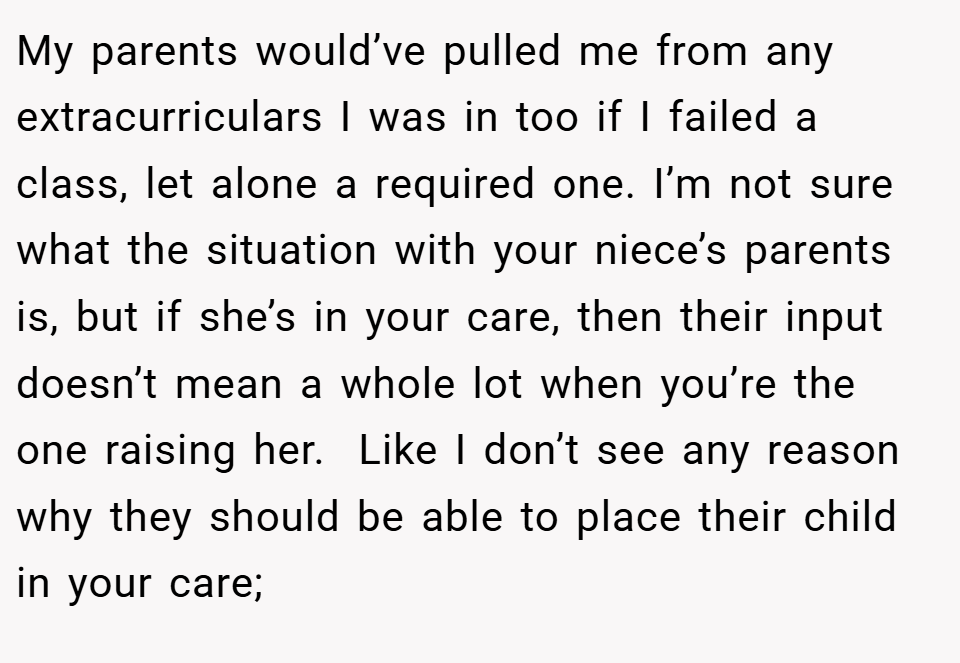 My parents would’ve pulled me from any extracurriculars I was in too if I failed a class, let alone a required one. I’m not sure what the situation with your niece’s parents is, but if she’s in your care, then their input doesn’t mean a whole lot when you’re the one raising her.  Like I don’t see any reason why they should be able to place their child in your care;