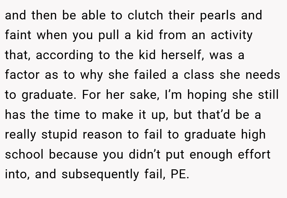 and then be able to clutch their pearls and faint when you pull a kid from an activity that, according to the kid herself, was a factor as to why she failed a class she needs to graduate. For her sake, I’m hoping she still has the time to make it up, but that’d be a really stupid reason to fail to graduate high school because you didn’t put enough effort into, and subsequently fail, PE.
