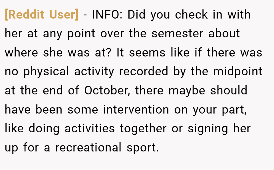 [Reddit User] − INFO: Did you check in with her at any point over the semester about where she was at? It seems like if there was no physical activity recorded by the midpoint at the end of October, there maybe should have been some intervention on your part, like doing activities together or signing her up for a recreational sport.