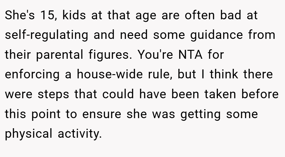She's 15, kids at that age are often bad at self-regulating and need some guidance from their parental figures. You're NTA for enforcing a house-wide rule, but I think there were steps that could have been taken before this point to ensure she was getting some physical activity.