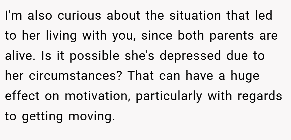 I'm also curious about the situation that led to her living with you, since both parents are alive. Is it possible she's depressed due to her circumstances? That can have a huge effect on motivation, particularly with regards to getting moving.