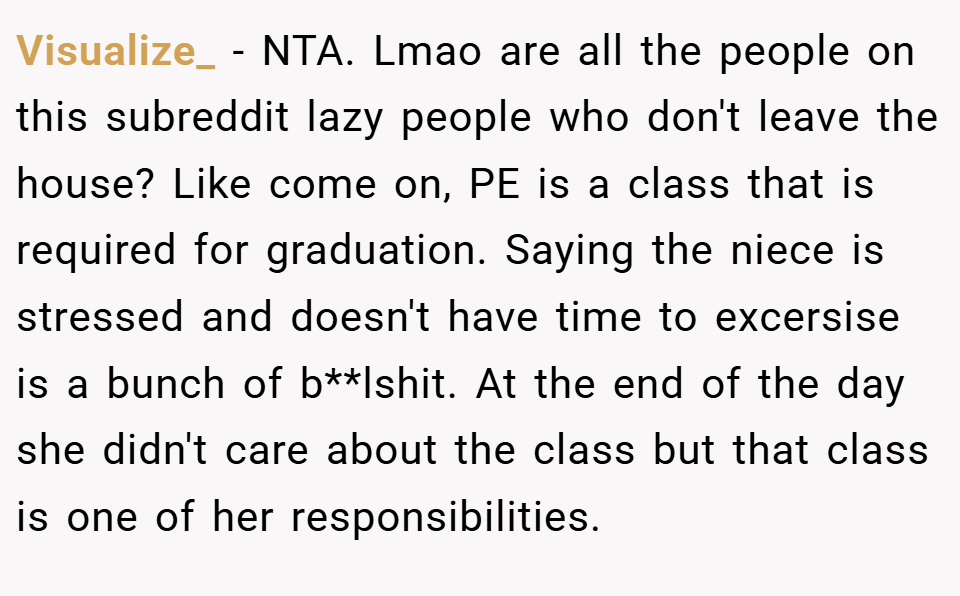 Visualize_ − NTA. Lmao are all the people on this subreddit lazy people who don't leave the house? Like come on, PE is a class that is required for graduation. Saying the niece is stressed and doesn't have time to excersise is a bunch of b**lshit. At the end of the day she didn't care about the class but that class is one of her responsibilities.