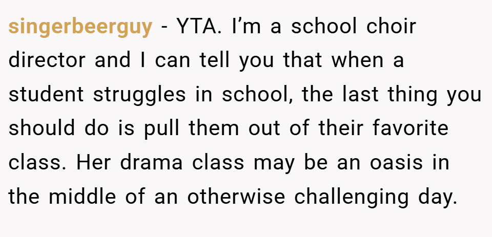 singerbeerguy − YTA. I’m a school choir director and I can tell you that when a student struggles in school, the last thing you should do is pull them out of their favorite class. Her drama class may be an oasis in the middle of an otherwise challenging day.