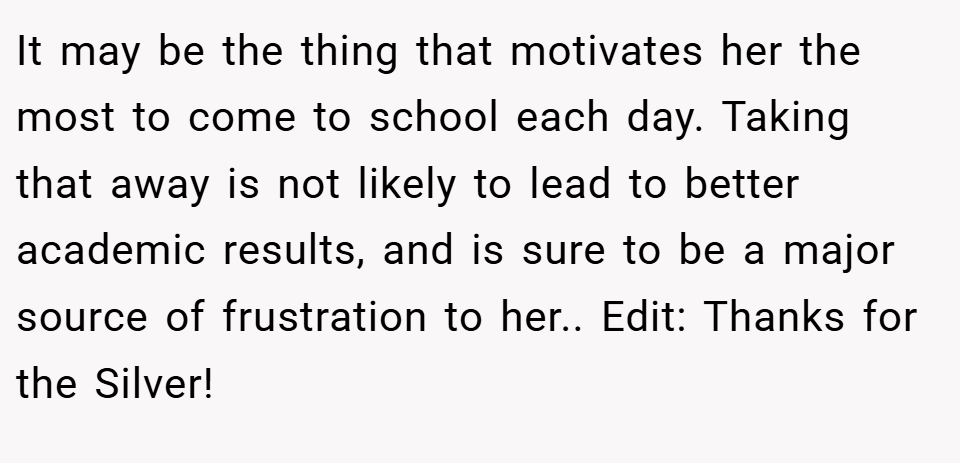 It may be the thing that motivates her the most to come to school each day. Taking that away is not likely to lead to better academic results, and is sure to be a major source of frustration to her.. Edit: Thanks for the Silver!