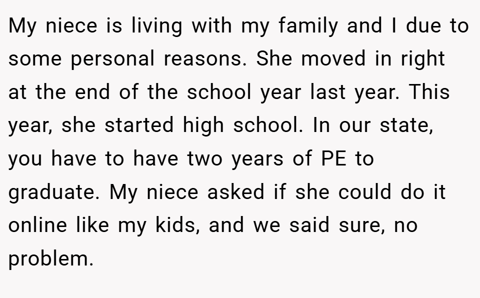My niece is living with my family and I due to some personal reasons. She moved in right at the end of the school year last year. This year, she started high school. In our state, you have to have two years of PE to graduate. My niece asked if she could do it online like my kids, and we said sure, no problem.