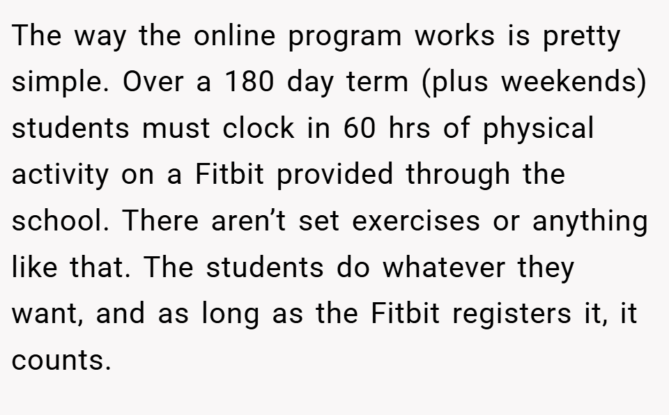 The way the online program works is pretty simple. Over a 180 day term (plus weekends) students must clock in 60 hrs of physical activity on a Fitbit provided through the school. There aren’t set exercises or anything like that. The students do whatever they want, and as long as the Fitbit registers it, it counts.