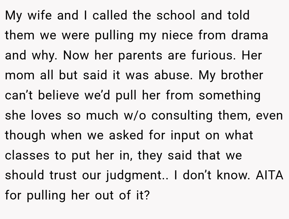 My wife and I called the school and told them we were pulling my niece from drama and why. Now her parents are furious. Her mom all but said it was abuse. My brother can’t believe we’d pull her from something she loves so much w/o consulting them, even though when we asked for input on what classes to put her in, they said that we should trust our judgment.. I don’t know. AITA for pulling her out of it?