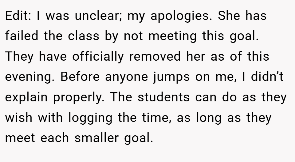 Edit: I was unclear; my apologies. She has failed the class by not meeting this goal. They have officially removed her as of this evening. Before anyone jumps on me, I didn’t explain properly. The students can do as they wish with logging the time, as long as they meet each smaller goal.